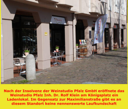 Nach der Insolvenz der Weinstudio Pfalz GmbH eröffnete das Weinstudio Pfalz Inh. Dr. Rolf Klein am Königsplatz ein Ladenlokal. Im Gegensatz zur Maximilianstraße gibt es an diesem Standort keine nennenswerte Laufkundschaft