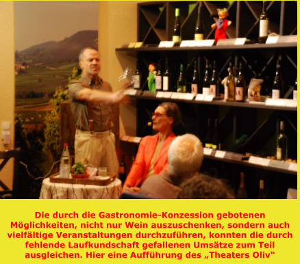 Die durch die Gastronomie-Konzession gebotenen Möglichkeiten, nicht nur Wein auszuschenken, sondern auch vielfältige Veranstaltungen durchzuführen, konnten die durch fehlende Laufkundschaft gefallenen Umsätze zum Teil ausgleichen. Hier eine Aufführung des „Theaters Oliv“